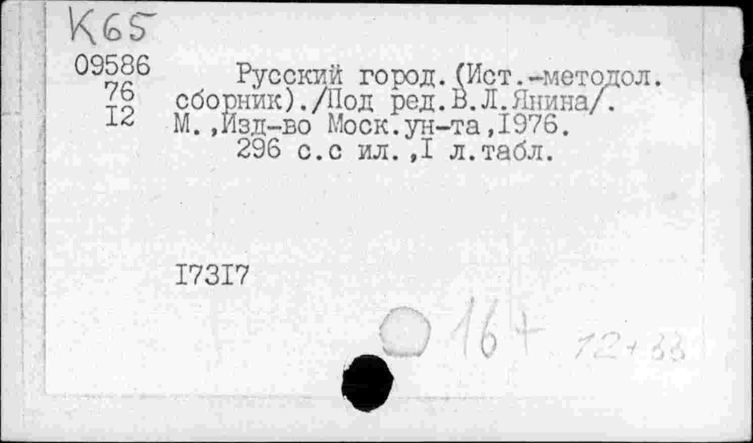 ﻿09586
76
12
Русский город.(Ист.-методол. сборник)./Под ред. В.Л.Янина/. М.,Изд-во Моск.ун-та,1976.
296 с.с ил. ,1 л.табл.
I73I7